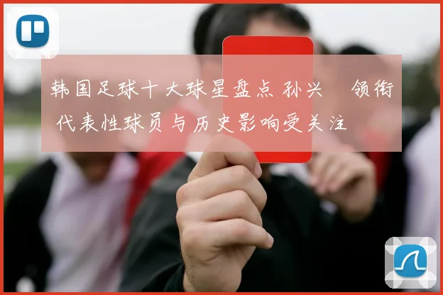 韩国足球十大球星盘点 孙兴慜领衔 代表性球员与历史影响受关注
