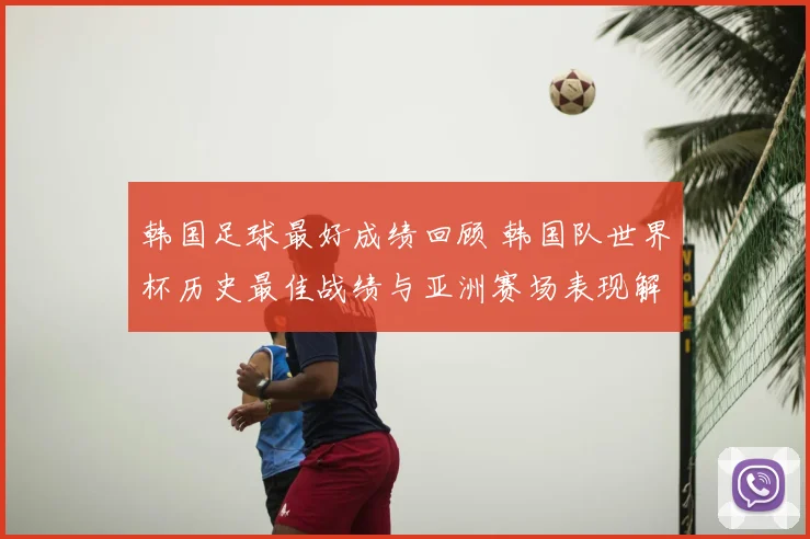 韩国足球最好成绩回顾 韩国队世界杯历史最佳战绩与亚洲赛场表现解析