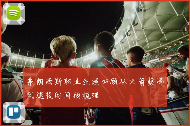 弗朗西斯职业生涯回顾从火箭巅峰到退役时间线梳理