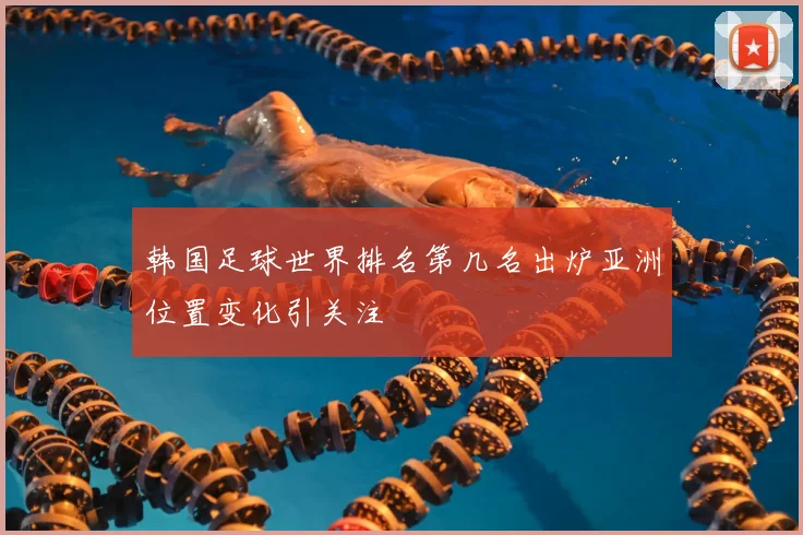 韩国足球世界排名第几名出炉亚洲位置变化引关注
