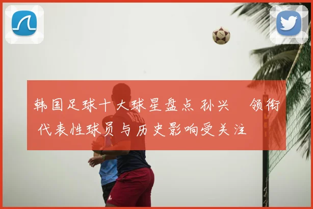 韩国足球十大球星盘点 孙兴慜领衔 代表性球员与历史影响受关注