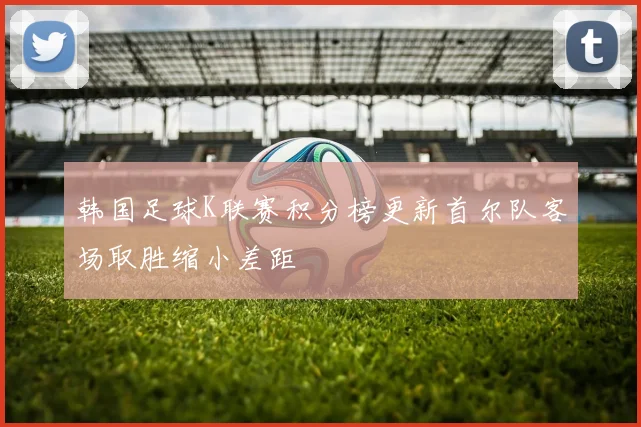 韩国足球K联赛积分榜更新首尔队客场取胜缩小差距