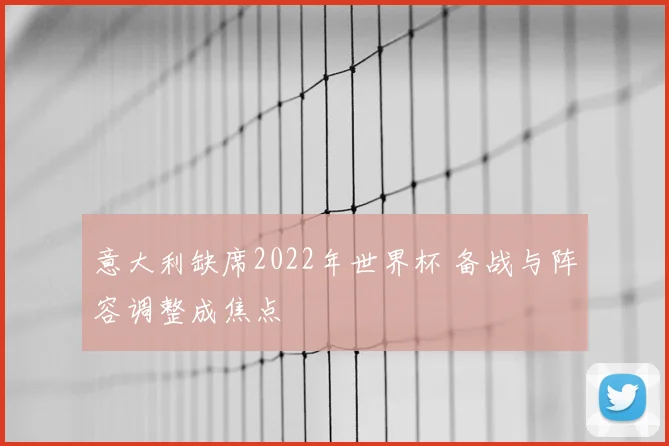 意大利缺席2022年世界杯 备战与阵容调整成焦点