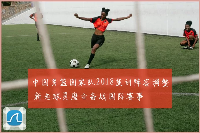 中国男篮国家队2018集训阵容调整 新老球员磨合备战国际赛事