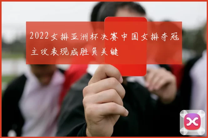 2022女排亚洲杯决赛中国女排夺冠主攻表现成胜负关键