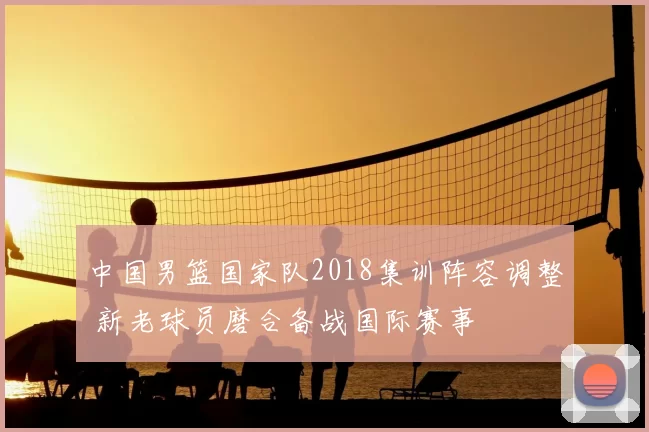 中国男篮国家队2018集训阵容调整 新老球员磨合备战国际赛事