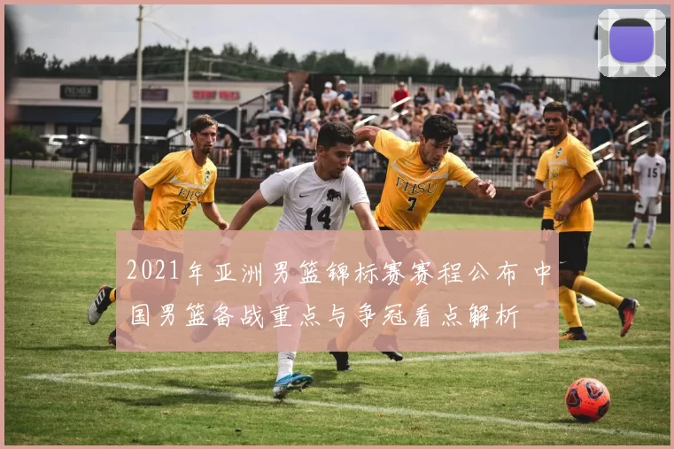 2021年亚洲男篮锦标赛赛程公布 中国男篮备战重点与争冠看点解析