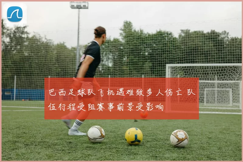 巴西足球队飞机遇难致多人伤亡 队伍行程受阻赛事前景受影响