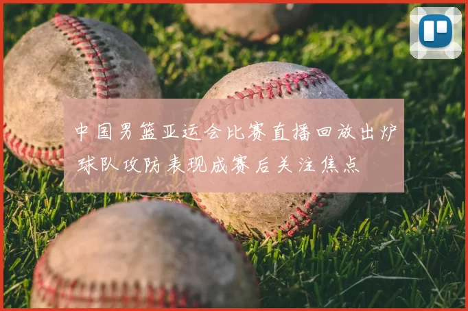 中国男篮亚运会比赛直播回放出炉 球队攻防表现成赛后关注焦点