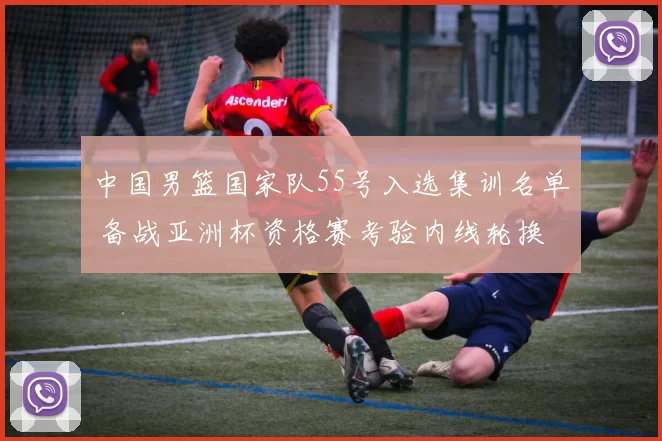 中国男篮国家队55号入选集训名单 备战亚洲杯资格赛考验内线轮换