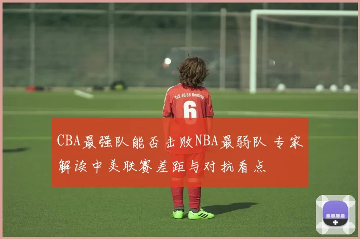 CBA最强队能否击败NBA最弱队 专家解读中美联赛差距与对抗看点