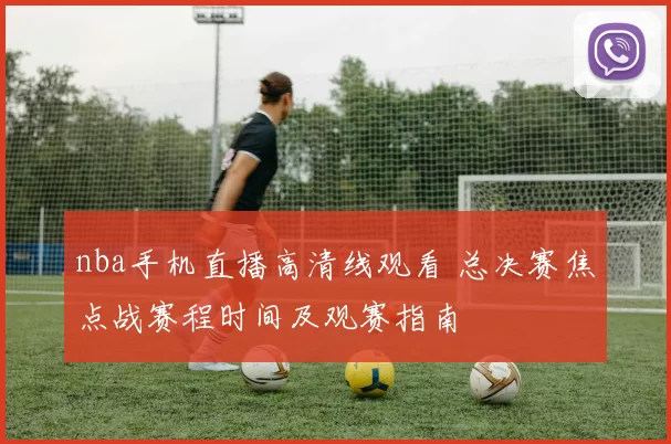 nba手机直播高清线观看 总决赛焦点战赛程时间及观赛指南