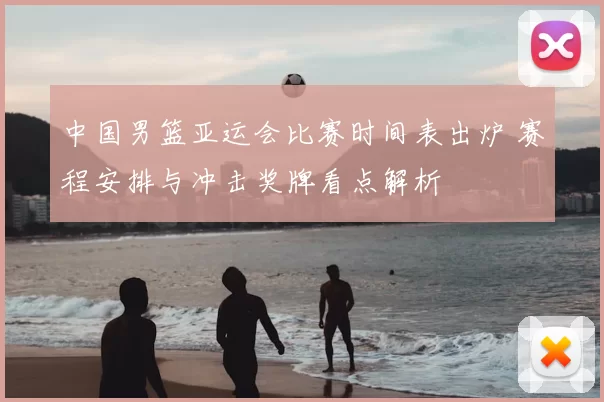 中国男篮亚运会比赛时间表出炉 赛程安排与冲击奖牌看点解析