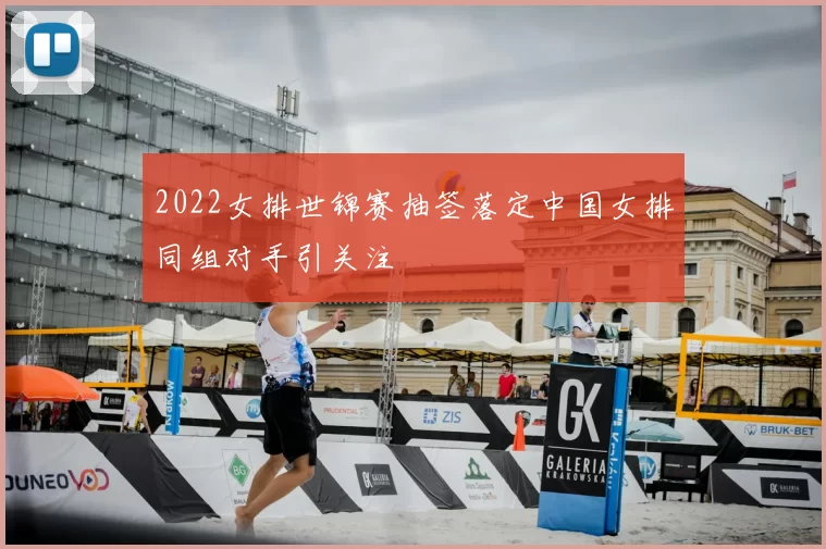 2022女排世锦赛抽签落定中国女排同组对手引关注