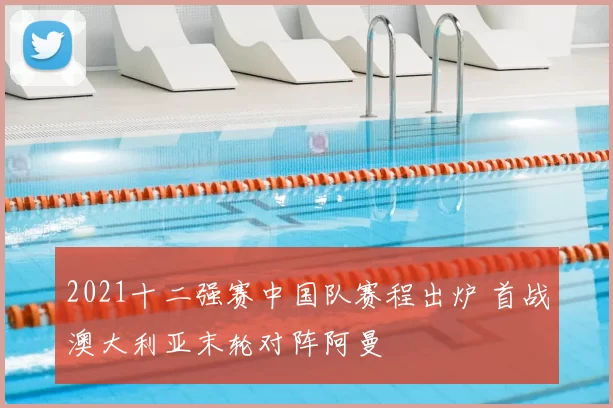2021十二强赛中国队赛程出炉 首战澳大利亚末轮对阵阿曼