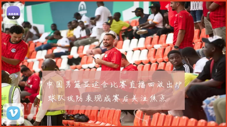 中国男篮亚运会比赛直播回放出炉 球队攻防表现成赛后关注焦点