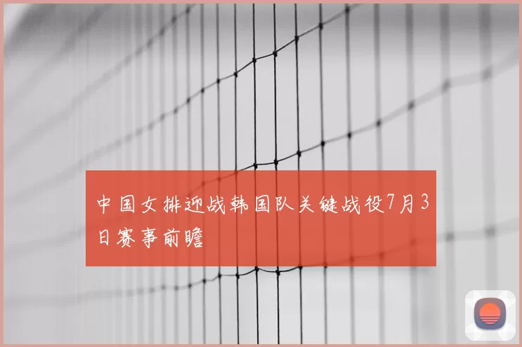 中国女排迎战韩国队关键战役7月3日赛事前瞻