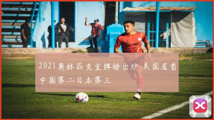 2021奥林匹克金牌榜出炉 美国居首中国第二日本第三