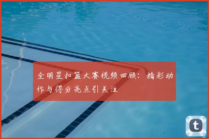 全明星扣篮大赛视频回顾：精彩动作与得分亮点引关注