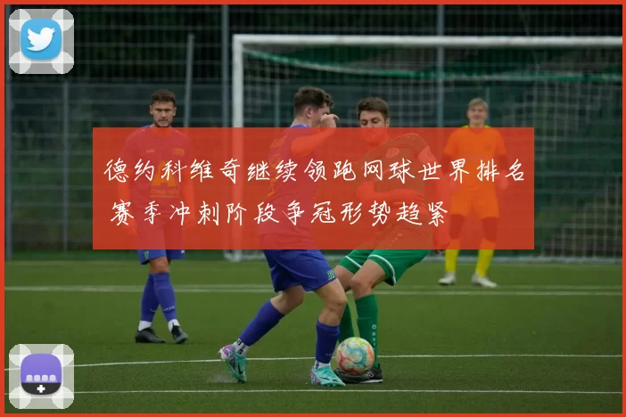德约科维奇继续领跑网球世界排名 赛季冲刺阶段争冠形势趋紧